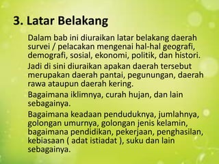 3. Latar Belakang
Dalam bab ini diuraikan latar belakang daerah
survei / pelacakan mengenai hal-hal geografi,
demografi, sosial, ekonomi, politik, dan histori.
Jadi di sini diuraikan apakan daerah tersebut
merupakan daerah pantai, pegunungan, daerah
rawa ataupun daerah kering.
Bagaimana iklimnya, curah hujan, dan lain
sebagainya.
Bagaimana keadaan penduduknya, jumlahnya,
golongan umurnya, golongan jenis kelamin,
bagaimana pendidikan, pekerjaan, penghasilan,
kebiasaan ( adat istiadat ), suku dan lain
sebagainya.
 