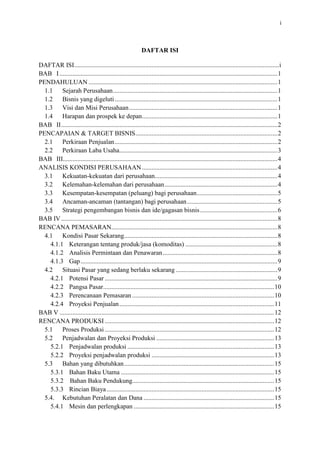 i

DAFTAR ISI
DAFTAR ISI............................................................................................................................................ i
BAB I ................................................................................................................................................... 1
PENDAHULUAN .................................................................................................................................. 1
1.1
Sejarah Perusahaan ................................................................................................................. 1
1.2
Bisnis yang digeluti................................................................................................................. 1
1.3
Visi dan Misi Perusahaan........................................................................................................ 1
1.4
Harapan dan prospek ke depan ............................................................................................... 1
BAB II .................................................................................................................................................. 2
PENCAPAIAN & TARGET BISNIS ..................................................................................................... 2
2.1
Perkiraan Penjualan ................................................................................................................ 2
2.2
Perkiraan Laba Usaha ............................................................................................................. 3
BAB III ................................................................................................................................................ 4
ANALISIS KONDISI PERUSAHAAN ................................................................................................. 4
3.1
Kekuatan-kekuatan dari perusahaan ....................................................................................... 4
3.2
Kelemahan-kelemahan dari perusahaan.................................................................................. 4
3.3
Kesempatan-kesempatan (peluang) bagi perusahaan.............................................................. 5
3.4
Ancaman-ancaman (tantangan) bagi perusahaan .................................................................... 5
3.5
Strategi pengembangan bisnis dan ide/gagasan bisnis ............................................................ 6
BAB IV ................................................................................................................................................... 8
RENCANA PEMASARAN.................................................................................................................... 8
4.1
Kondisi Pasar Sekarang .......................................................................................................... 8
4.1.1 Keterangan tentang produk/jasa (komoditas) ..................................................................... 8
4.1.2 Analisis Permintaan dan Penawaran .................................................................................. 8
4.1.3 Gap ..................................................................................................................................... 8
4.2
Situasi Pasar yang sedang berlaku sekarang ........................................................................... 9
4.2.1 Potensi Pasar....................................................................................................................... 9
4.2.2 Pangsa Pasar ....................................................................................................................... 9
4.2.3 Perencanaan Pemasaran.................................................................................................... 10
4.2.4 Proyeksi Penjualan ........................................................................................................... 11
BAB V .................................................................................................................................................. 12
RENCANA PRODUKSI ...................................................................................................................... 12
5.1
Proses Produksi ..................................................................................................................... 12
5.2
Penjadwalan dan Proyeksi Produksi ..................................................................................... 13
5.2.1 Penjadwalan produksi....................................................................................................... 13
5.2.2 Proyeksi penjadwalan produksi ........................................................................................ 13
5.3
Bahan yang dibutuhkan......................................................................................................... 15
5.3.1 Bahan Baku Utama ........................................................................................................... 15
5.3.2 Bahan Baku Pendukung .................................................................................................... 15
5.3.3 Rincian Biaya ................................................................................................................... 15
5.4. Kebutuhan Peralatan dan Dana ............................................................................................. 15
5.4.1 Mesin dan perlengkapan ................................................................................................... 15
5.4.2 Kebutuhan Tenaga Kerja .................................................................................................. 17
5.5. Lokasi perusahaan/pabrik ..................................................................................................... 18
5.6. Layout pabrik ........................................................................................................................ 18
5.7
Penanganan Limbah .............................................................................................................. 19

 