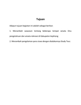 Tujuan
Adapun tujuan kegiatan ini adalah sebagai berikut:
1. Menambah wawasan tentang beberapa tempat wisata ilmu
pengetahuan dan wisata rekreasi di Kabupaten kephiang
2. Menambah pengalaman para siswa dengan diadakannya Study Tour.

 