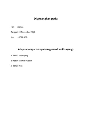 Dilaksanakan pada:
Hari

: selasa

Tanggal: 19 November 2013
Jam

: 07.00 WIB

Adapun tempat-tempat yang akan kami kunjungi:
a. BMKG kepahyang
b. Kebun teh Kebawetan
c. Danau mas

 