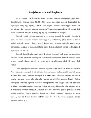 Perjalanan dan hasil kegiatan
Pada tanggal, 19 November kami bersama dewan guru pergi Study Tour
Kepahiyang. Sekitar jam 05.45 WIB saya siap-siap untuk berangkat ke
lapangan Tanjung Agung untuk berkumpul sambil menunggu Mobil, di
perjalanan dari rumah sampai lapangan Tanjung Agung sekitar 15 menit. Tak
lama kemudian sampai di Tanjung Agung mobil Pemda sampai.
Setelah mobil pemda sampai saya segera masuk ke mobil

Pemda 2

bersama kawan-kawan beserta dewan guru pembimbing (Pak Herman) dalam
mobil, setelah masuk dalam mobil kami pun

absen, setelah absen kami

berangkat, sampai di lapangan Hatta kami disuruh keluar untuk berkumpul di
lapangan, per mobil.
Setelah kami berkumpul kami di absen kembali oleh guru pembimbing.
Setelah absen, sebelum berangkat kami berdo’a sebentar. Setelah berdo’a kami
semua masuk dalam mobil, bersama guru pembimbing (Pak Herman, Pak
Heru).
Dalam perjalanan dalam mobil sunggu menyenangkan, kami hibur oleh
Pak Herman sesampai di air dingin, kawan-kawan dalam mobil banyak yang
mabuk dan tidur, setelah Sampai di BMKG kami disuruh masuk ke dalam
suatu ruangan yang ada alat-alat untuk mendeteksi gempa Bumi. Dalam
ruang itu kami ditunjukan alat-alat satu persatu dan fungsi alat-alat tersebut,
setelah itu ada Bapak dari anggota BMKG menunjukkan alat-alat kepada kami
di belakang kantor tersebut. Adapun alat-alat tersebut yaitu, penakar curah
hujan, Camble Stokes, penakar hujan OBS Fisik Rometer. Setelah itu kami
keluar, pas di depan kantor BMKG kami foto-foto bersama anggota BMKG
beserta dewan guru.

 