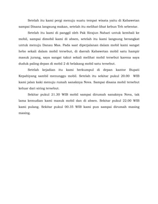 Setelah itu kami pergi menuju suatu tempat wisata yaitu di Kabawetan
sampai Disana langsung makan, setelah itu melihat-lihat kebun Teh sebentar.
Setelah itu kami di panggil oleh Pak Sirajun Nahari untuk kembali ke
mobil, sampai dimobil kami di absen, setelah itu kami langsung berangkat
untuk menuju Danau Mas. Pada saat diperjalanan dalam mobil kami sangat
hebo sekali dalam mobil tersebut, di daerah Kabawetan mobil satu hampir
masuk jurang, saya sangat takut sekali melihat mobil tersebut karena saya
duduk paling depan di mobil 2 di belakang mobil satu tersebut.
Setelah

kejadian

itu

kami

berkumpul

di

depan

kantor

Bupati

Kepahiyang sambil menunggu mobil. Setelah itu sekitar pukul 20.00

WIB

kami jalan kaki menuju rumah sanaknya Nova. Sampai disana mobil tersebut
keluar dari siring tersebut.
Sekitar pukul 21.30 WIB mobil sampai dirumah sanaknya Nova, tak
lama kemudian kami masuk mobil dan di absen. Sekitar pukul 22.00 WIB
kami pulang. Sekitar pukul 00.35 WIB kami pun sampai dirumah masing
masing.

 