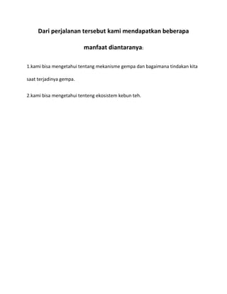 Dari perjalanan tersebut kami mendapatkan beberapa
manfaat diantaranya:
1.kami bisa mengetahui tentang mekanisme gempa dan bagaimana tindakan kita
saat terjadinya gempa.
2.kami bisa mengetahui tenteng ekosistem kebun teh.

 