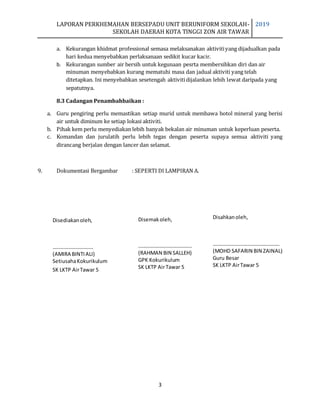 LAPORAN PERKHEMAHAN BERSEPADU UNIT BERUNIFORM SEKOLAH-
SEKOLAH DAERAH KOTA TINGGI ZON AIR TAWAR
2019
3
a. Kekurangan khidmat professional semasa melaksanakan aktivitiyang dijadualkan pada
hari kedua menyebabkan perlaksanaan sedikit kucar kacir.
b. Kekurangan sumber air bersih untuk kegunaan pesrta membersihkan diri dan air
minuman menyebabkan kurang mematuhi masa dan jadual aktiviti yang telah
ditetapkan. Ini menyebabkan sesetengah aktivitidijalankan lebih lewat daripada yang
sepatutnya.
8.3 Cadangan Penambahbaikan :
a. Guru pengiring perlu memastikan setiap murid untuk membawa botol mineral yang berisi
air untuk diminum ke setiap lokasi aktiviti.
b. Pihak kem perlu menyediakan lebih banyak bekalan air minuman untuk keperluan peserta.
c. Komandan dan jurulatih perlu lebih tegas dengan peserta supaya semua aktiviti yang
dirancang berjalan dengan lancer dan selamat.
9. Dokumentasi Bergambar : SEPERTI DI LAMPIRAN A.
Disediakanoleh,
………………………….
(AMIRA BINTIALI)
SetiusahaKokurikulum
SK LKTP AirTawar 5
Disemakoleh,
…………………………………..
(RAHMAN BIN SALLEH)
GPK Kokurikulum
SK LKTP AirTawar 5
Disahkanoleh,
……………………………………………
(MOHD SAFARIN BIN ZAINAL)
Guru Besar
SK LKTP AirTawar 5
 