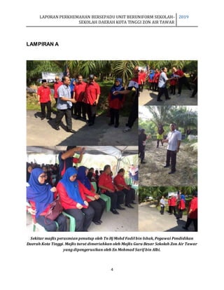 LAPORAN PERKHEMAHAN BERSEPADU UNIT BERUNIFORM SEKOLAH-
SEKOLAH DAERAH KOTA TINGGI ZON AIR TAWAR
2019
4
LAMPIRAN A
Sekitar majlis perasmian penutup oleh Tn Hj Mohd Fadil bin Ishak, Pegawai Pendidikan
Daerah Kota Tinggi. Majlis turut dimeriahkan oleh Majlis Guru Besar Sekolah Zon Air Tawar
yang dipengerusikan oleh En Mohmad Sarif bin Albi.
 