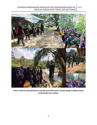 LAPORAN PERKHEMAHAN BERSEPADU UNIT BERUNIFORM SEKOLAH-
SEKOLAH DAERAH KOTA TINGGI ZON AIR TAWAR
2019
5
Antara aktiviti yang dijalankan sepanjang perkhemahan adalah jungle trekking, laluan
berhalangan dan zipline.
 