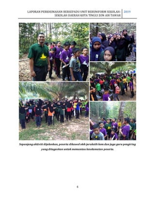 LAPORAN PERKHEMAHAN BERSEPADU UNIT BERUNIFORM SEKOLAH-
SEKOLAH DAERAH KOTA TINGGI ZON AIR TAWAR
2019
6
Sepanjang aktiviti dijalankan, peserta dikawal oleh jurulatih kem dan juga guru pengiring
yang ditugaskan untuk memantau keselamatan peserta.
 