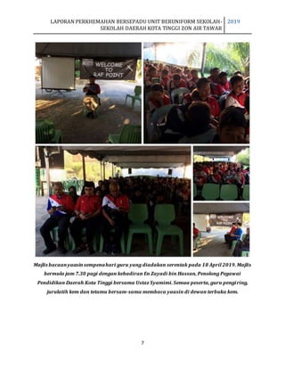 LAPORAN PERKHEMAHAN BERSEPADU UNIT BERUNIFORM SEKOLAH-
SEKOLAH DAERAH KOTA TINGGI ZON AIR TAWAR
2019
7
Majlis bacaanyaasinsempenahari guru yang diadakan serentak pada 18 April 2019. Majlis
bermula jam 7.30 pagi dengan kehadiran En Zayadi bin Hassan, Penolong Pegawai
Pendidikan Daerah Kota Tinggi bersama Ustaz Syamimi. Semua peserta, guru pengiring,
jurulatih kem dan tetamu bersam-sama membaca yaasin di dewan terbuka kem.
 