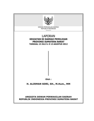 DEWAN PERWAKILAN DAERAH
                  REPUBLIK INDONESIA
                       -----------



                   LAPORAN
       KEGIATAN DI DAERAH PEMILIHAN
         PROVINSI SUMATERA BARAT
       TANGGAL 13 JULI S. D 13 AGUSTUS 2012




                       Oleh :

     H. ALIRMAN SORI, SH., M.Hum., MM




    ANGGOTA DEWAN PERWAKILAN DAERAH
REPUBLIK INDONESIA PROVINSI SUMATERA BARAT
 