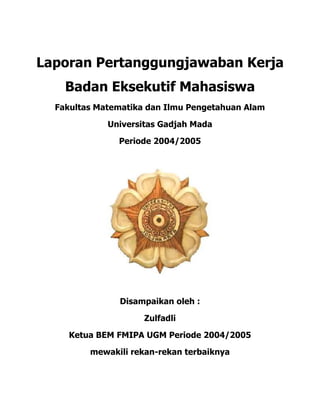 Laporan Pertanggungjawaban Kerja
Badan Eksekutif Mahasiswa
Fakultas Matematika dan Ilmu Pengetahuan Alam
Universitas Gadjah Mada
Periode 2004/2005
Disampaikan oleh :
Zulfadli
Ketua BEM FMIPA UGM Periode 2004/2005
mewakili rekan-rekan terbaiknya
 