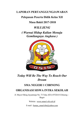 LAPORAN PERTANGGUNGJAWABAN
Pelepasan Peserta Didik Kelas XII
Masa Bakti 2017-2018
WILUJENG
( Warnai Hidup Kalian Menuju
Gemilangnya Angkasa )
Today Will Be The Way To Reach Our
Dream
SMA NEGERI 1 CIBINONG
ORGANISASI SISWA INTRA SEKOLAH
Jl. Mayor Oking Jayaatmaja No. 73 Telp. (021) 8752614 Cibinong –
Bogor
Website : www.sman1-cbi.sch.id
E-mail : humas_sman1cbn@yahoo.com
 