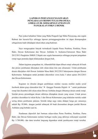 1
LAPORAN PERTANGGUNGJAWABAN
PENGADAAAN ROMPI TUGAS PRAMUKA
AMBALAN IR. SOEKARNO-FATMAWATI
PANGKALAN SMKN 2 DEPOK
Puji syukur kehadirat Tuhan yang Maha Pengasih lagi Maha Penyayang, atas segala
Rahmat dan karunia-Nya sehingga laporan pertanggungjawaban ini dapat dirampungkan
sebagaimana hadir dihadapan rekan-rekan yang budiman.
Saya mengucapkan banyak terimakasih kepada Purna Pembina, Pembina, Purna
Bakti, Dewan Kehormatan dan Dewan Ambalan Ir. Soekarno-Fatmawati Masa Bakti
2012/2013 Pangkalan SMKN 2 Depok atas segala bantuaannya sehingga program pengadaan
rompi tugas pramuka dapat dilaksanakan dengan baik.
Dalam kegiatan pengadaan ini, Alhamdullilah dapat dibuat rompi sebanyak 60 buah
dan proses pembuatan dikerjakan oleh rekan-rekan kita satu almamater. Untuk pembuatan
desain dikerjakan oleh Dewan Ambalan Masa Bakti 2012/2013 bekerjasama dengan Dewan
Kehormatan. Sedangkan untuk produksi dikoordinir siswa kelas 3 tahun ajaran 2012/2013
dan Dewan Kehormatan.
Kegiatan ini dimulai dengan pembukaan melalui wacana melalui media sosial
facebook dalam grup silaturahim kita “ -Sanggar Pramuka Digital- ” untuk pembuatan
rompi dan disambut oleh rekan-rekan Dewan Ambalan dengan dibuatnya desain untuk rompi.
Setelah proses perundingan desain akhirnya ditetapkan desain yang sesuai. Untuk proses
produksi diserahkan ke rekan Kelas 3 dan Dewan Kehormatan yang kebetulan mereka sudah
sering dalam pembuatan pakaian. Setelah tahap nego maka didapat harga per satuannya
adalah Rp. 95.000,- dengan jumlah sebanyak 60 buah disesuaikan dengan jumlah Dewan
Ambalan yang berbakti saat itu.
Pendanaan diperoleh dari bantuan rekan-rekan Purna Pembina, Pembina, Purna
Bakti, dan Dewan Kehormatan melalui berbagai media yang akhirnya terkumpul sejumlah
Rp. 5.700.000,- dan dana tersebut langsung digunakan untuk pembayaran rompi tersebut.
 