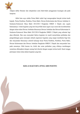 2
Adapun daftar Donatur dan rekapitulasi serta bukti-bukti penggunaan keuangan ada pada
lampiran.
Akhir kata saya selaku Purna Bakti sekali lagi mengucapkan banyak terima kasih
kepada Purna Pembina, Pembina, Purna Bakti, Dewan Kehormatan dan Dewan Ambalan Ir.
Soekarno-Fatmawati Masa Bakti 2012/2013 Pangkalan SMKN 2 Depok atas segala
bantuaannya. Untuk kegiatan yang lain InsyaAllah akan segera saya susun dan koordinasikan
dengan rekan-rekan Dewan Ambalan khususnya Dewan Ambalan dan Dewan Kehormatan Ir.
Soekarno-Fatmawati Masa Bakti 2013/2014 Pangkalan SMKN 2 Depok yang sebentar lagi
akan dibentuk. Dan saya menyadari bahwa kegiatan ini masih memerlukan perbaikan dan
pengembangan guna mencapai sebuah organisasi kegiatan yang sangat membantu bagi kita
dan masyarakat khususnya seluruh keluarga besar Purna Pembina, Pembina, Purna Bakti,
Dewan Kehormatan dan Dewan Ambalan Pangkalan SMKN 2 Depok dan masyarakat luas
pada umumnya. Oleh karena itu, kritik dan saran perbaikan yang sifatnya membangun
senantiasa diharapkan dengan senang hati disertai dengan ucapan terima kasih. Kami tunggu
partisipasi rekan-rekan dalam kegiatan yang lain.
IKHLAS BAKTI BINA IPTEK ABDI PERTIWI
 