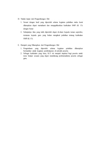 D. Tindak lanjut dari Pengembangan Diri
1. Sesuai dengan hasil yang diperoleh selama kegiatan pelatihan maka kami
diharapkan dapat memahami dan mengaplikasikan kurikulum SMP (K 13)
dengan benar
2. Selanjutnya ilmu yang telah diperoleh dapat di-share kepada teman seprofesi,
terutama kepada guru yang belum mengikuti pelatihan tentang kurikulum
SMP (K 13).
E. Dampak yang Diharapkan dari Pengembangan Diri
1. Pengetahuan yang diperoleh selama kegiatan pelatihan diharapkan
bermanfaat untuk kegiatan pembelajaran di sekolah peserta.
2. Sebagai kurikulum yang baru, K13 ini menjadi inspirasi bagi peserta untuk
terus belajar sesuatu yang dapat mendukung profesionalisme peserta sebagai
guru.
 