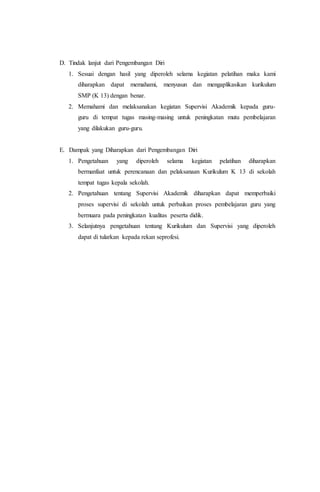 D. Tindak lanjut dari Pengembangan Diri
1. Sesuai dengan hasil yang diperoleh selama kegiatan pelatihan maka kami
diharapkan dapat memahami, menyusun dan mengaplikasikan kurikulum
SMP (K 13) dengan benar.
2. Memahami dan melaksanakan kegiatan Supervisi Akademik kepada guru-
guru di tempat tugas masing-masing untuk peningkatan mutu pembelajaran
yang dilakukan guru-guru.
E. Dampak yang Diharapkan dari Pengembangan Diri
1. Pengetahuan yang diperoleh selama kegiatan pelatihan diharapkan
bermanfaat untuk perencanaan dan pelaksanaan Kurikulum K 13 di sekolah
tempat tugas kepala sekolah.
2. Pengetahuan tentang Supervisi Akademik diharapkan dapat memperbaiki
proses supervisi di sekolah untuk perbaikan proses pembelajaran guru yang
bermuara pada peningkatan kualitas peserta didik.
3. Selanjutnya pengetahuan tentang Kurikulum dan Supervisi yang diperoleh
dapat di tularkan kepada rekan seprofesi.
 