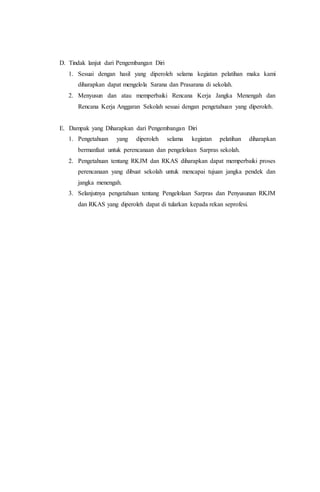 D. Tindak lanjut dari Pengembangan Diri
1. Sesuai dengan hasil yang diperoleh selama kegiatan pelatihan maka kami
diharapkan dapat mengelola Sarana dan Prasarana di sekolah.
2. Menyusun dan atau memperbaiki Rencana Kerja Jangka Menengah dan
Rencana Kerja Anggaran Sekolah sesuai dengan pengetahuan yang diperoleh.
E. Dampak yang Diharapkan dari Pengembangan Diri
1. Pengetahuan yang diperoleh selama kegiatan pelatihan diharapkan
bermanfaat untuk perencanaan dan pengelolaan Sarpras sekolah.
2. Pengetahuan tentang RKJM dan RKAS diharapkan dapat memperbaiki proses
perencanaan yang dibuat sekolah untuk mencapai tujuan jangka pendek dan
jangka menengah.
3. Selanjutnya pengetahuan tentang Pengelolaan Sarpras dan Penyusunan RKJM
dan RKAS yang diperoleh dapat di tularkan kepada rekan seprofesi.
 