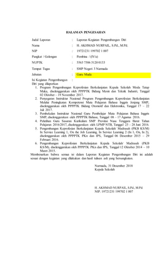 HALAMAN PENGESAHAN
Judul Laporan : Laporan Kegiatan Pengembangan Diri
Nama : H. AKHMAD NURPAIL, S.Pd., M.Pd.
NIP : 19721231 199702 1 007
Pangkat / Golongan : Pembina / (IV/a)
NUPTK : 5563 7506 5120 0133
Tempat Tugas : SMP Negeri 3 Narmada
Jabatan : Guru Muda
Isi Kegiatan Pengembangan
Diri yang dilaporkan
:
1. Program Pengembangan Keprofesian Berkelanjutan Kepala Sekolah Moda Tatap
Muka, diselenggarakan oleh PPPPTK Bidang Mesin dan Teknik Industri, Tanggal
02 Oktober – 19 November 2017.
2. Penyegaran Instruktur Nasional Program Pengembangan Keprofesian Berkelanjutan
Melalui Peningkatan Kompetensi Mata Pelajaran Bahasa Inggris Jenjang SMP,
diselenggarakan oleh PPPPTK Bidang Otomotif dan Elektronika, Tanggal 17 – 22
Juli 2017.
3. Pembekalan Instruktur Nasional Guru Pembelajar Mata Pelajaran Bahasa Inggris
SMP, diselenggarakan oleh PPPPTK Bahasa, Tanggal 08 – 17 Agustus 2016.
4. Pelatihan Guru Sasaran Kurikulum SMP Provinsi Nusa Tenggara Barat Tahun
Pelajaran 2016/2017, diselenggarakan oleh LPMP NTB, Tanggal 23 – 28 Juni 2016.
5. Pengembangan Keprofesian Berkelanjutan Kepala Sekolah/ Madrasah (PKB KS/M)
In Service Learning 1, On the Job Learning, In Service Learning 2 (In 1, On, In 2),
diselenggarakan oleh PPPPTK PKn dan IPS, Tanggal 06 Desember 2015 – 29
Februari 2016.
6. Pengembangan Keprofesian Berkelanjutan Kepala Sekolah/ Madrasah (PKB
KS/M), diselenggarakan oleh PPPPTK PKn dan IPS, Tanggal 12 Oktober 2014 – 10
Maret 2015.
Membenarkan bahwa semua isi dalam Laporan Kegiatan Pengembangan Diri ini adalah
sesuai dengan kegiatan yang dilakukan dan hasil tulisan asli yang bersangkutan.
Narmada, 31 Desember 2018
Kepala Sekolah
H. AKHMAD NURPAIL, S.Pd., M.Pd.
NIP. 19721231 199702 1 007
 