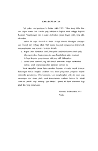 KATA PENGANTAR
Puji syukur kami panjatkan ke hadirat Alloh SWT., Tuhan Yang Maha Esa,
atas segala rahmat dan karunia yang dilimpahkan kepada kami sehingga Laporan
Kegiatan Pengembangan Diri ini dapat diselesaikan sesuai dengan waktu yang telah
ditentukan.
Laporan ini dapat diselesaikan berkat adanya bantuan, bimbingan, dorongan
dan petunjuk dari berbagai pihak. Oleh karena itu penulis mengucapkan terima kasih
dan penghargaan yang sebesar – besarnya kepada:
1. Kepala Dinas Pendidikan dan Kebudayaan Kabupaten Lombok Barat yang
telah memberikan kepercayaan dan tugas kepada kami untuk mengikuti
berbagai kegiatan pengembangan diri yang telah diaksanakan.
2. Teman-teman seprofesi yang telah banyak membantu dengan memberikan
motivasi untuk segera nyelesaikan penulisan Laporan ini.
Kami menyadari bahwa dalam penulisan Laporan ini masih banyak terdapat
kekurangan bahkan mungkin kesalahan, baik dalam penyusunan, penyajian maupun
sistematika penulisannya. Oleh karenanya, kami mengharapkan kritik dan saran yang
membangun dari semua pihak, demi kesempurnaan penulisan Laporan ini. Meski
demikian, penulis tetap berharap agar kiranya Laporan ini dapat bermanfaat bagi
pihak lain yang memerlukan.
Narmada, 31 Desember 2018
Penulis
 