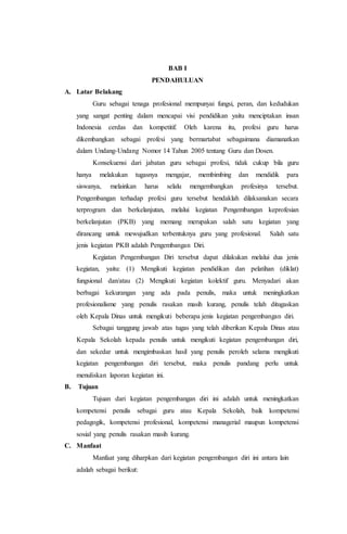 BAB I
PENDAHULUAN
A. Latar Belakang
Guru sebagai tenaga profesional mempunyai fungsi, peran, dan kedudukan
yang sangat penting dalam mencapai visi pendidikan yaitu menciptakan insan
Indonesia cerdas dan kompetitif. Oleh karena itu, profesi guru harus
dikembangkan sebagai profesi yang bermartabat sebagaimana diamanatkan
dalam Undang-Undang Nomor 14 Tahun 2005 tentang Guru dan Dosen.
Konsekuensi dari jabatan guru sebagai profesi, tidak cukup bila guru
hanya melakukan tugasnya mengajar, membimbing dan mendidik para
siswanya, melainkan harus selalu mengembangkan profesinya tersebut.
Pengembangan terhadap profesi guru tersebut hendaklah dilaksanakan secara
terprogram dan berkelanjutan, melalui kegiatan Pengembangan keprofesian
berkelanjutan (PKB) yang memang merupakan salah satu kegiatan yang
dirancang untuk mewujudkan terbentuknya guru yang profesional. Salah satu
jenis kegiatan PKB adalah Pengembangan Diri.
Kegiatan Pengembangan Diri tersebut dapat dilakukan melalui dua jenis
kegiatan, yaitu: (1) Mengikuti kegiatan pendidikan dan pelatihan (diklat)
fungsional dan/atau (2) Mengikuti kegiatan kolektif guru. Menyadari akan
berbagai kekurangan yang ada pada penulis, maka untuk meningkatkan
profesionalisme yang penulis rasakan masih kurang, penulis telah ditugaskan
oleh Kepala Dinas untuk mengikuti beberapa jenis kegiatan pengembangan diri.
Sebagai tanggung jawab atas tugas yang telah diberikan Kepala Dinas atau
Kepala Sekolah kepada penulis untuk mengikuti kegiatan pengembangan diri,
dan sekedar untuk mengimbaskan hasil yang penulis peroleh selama mengikuti
kegiatan pengembangan diri tersebut, maka penulis pandang perlu untuk
menuliskan laporan kegiatan ini.
B. Tujuan
Tujuan dari kegiatan pengembangan diri ini adalah untuk meningkatkan
kompetensi penulis sebagai guru atau Kepala Sekolah, baik kompetensi
pedagogik, kompetensi profesional, kompetensi managerial maupun kompetensi
sosial yang penulis rasakan masih kurang.
C. Manfaat
Manfaat yang diharpkan dari kegiatan pengembangan diri ini antara lain
adalah sebagai berikut:
 