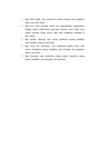 1. Bagi Peserta Didik, akan memperoleh jaminan pelayanan dan pengalaman
belajar yang lebih efektif.
2. Bagi Guru, dapat memenuhi standar dan mengembangkan kompetensinya
sehingga mampu melaksanakan tugas-tugas utamanya secara efektif sesuai
dengan kebutuhan belajar peserta didik untuk menghadapi kehidupan di
masa datang.
3. Bagi Sekolah/ Madrasah, akan mampu memberikan layanan pendidikan
yang berkualitas kepada peserta didik.
4. Bagi Orang Tua/ Masyarakat, akan memperoleh jaminan bahwa anak
mereka mendapatkan layanan pendidikan yang berkualitas dan pengalaman
belajar yang efektif.
5. Bagi Pemerintah, akan memberikan jaminan kepada masyarakat tentang
layanan pendidikan yang berkualitas dan profesional.
 
