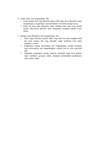 D. Tindak lanjut dari Pengembangan Diri
1. Sesuai dengan hasil yang diperoleh selama PKB maka kami diharapkan dapat
menerapkannya pengetahuan dan keterampilan di sekolah masing-masing.
2. Selain itu, kami juga diharapkan dapat membagi ilmu yang kami peroleh
kepada rekan-rekan seprofesi untuk menciptakan kemajuan sekolah secara
merata.
E. Dampak yang Diharapkan dari Pengembangan Diri
1. Kami sangat bersyukur kepada Tuhan Yang Maha Esa telah mengikuti PKB
dan kami rasakan ilmu yang diperoleh sangat membantu kami dalam
mengelola sekolah.
2. Pengetahuan tentang Perencanaan dan Pengembangan sekolah membantu
kami merencanakan dan mengembangkan sekolah kami ke arah yang lebih
baik.
3. Sedangkan pengetahuan tentang Supervisi Akademik dapat kami gunakan
untuk membantu guru-guru dalam menangani permasalahan pembelajaran
yang mereka hadapi.
 