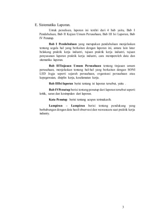 3
E. Sistematika Laporan.
Untuk penulisan, laporan ini terdiri dari 4 bab yaitu, Bab I
Pendahuluan, Bab II Kajian Umum Perusahaan, Bab III Isi Laporan, Bab
IV Penutup.
Bab I Pendahuluan yang merupakan pendahuluan menjelaskan
tentang segala hal yang berkaitan dengan laporan ini, antara lain latar
belakang praktik kerja industri, tujuan praktik kerja industri, tujuan
penyusunan laporan praktik kerja industri, cara memperoleh data dan
sitematika laporan.
Bab IITinjauan Umum Perusahaan tentang tinjauan umum
perusahaan, menjelaskan tentang hal-hal yang berkaitan dengan SONI
LED Jogja seperti sejarah perusahaan, organisasi perusahaan atau
kepegawaian, disiplin kerja, keselamatan kerja.
Bab IIIIsi laporan berisi tentang isi laporan tersebut, yaitu .
Bab IVPenutup berisi tentang penutup dari laporan tersebut seperti
kritik, saran dan kesimpulan dari laporan.
Kata Penutup berisi tentang ucspsn terimakasih.
Lampiran – Lampiran berisi tentang pendukung yang
berhubungan dengan data hasil observasi dan wawancara saat praktik kerja
industry.
 