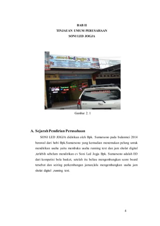 4
BAB II
TINJAUAN UMUM PERUSAHAAN
SONI LED JOGJA
Gambar 2. 1
A. SejarahPendirian Perusahaan
SONI LED JOGJA didirikan oleh Bpk. Sumarsono pada bulanmei 2014
berawal dari hobi Bpk.Sumarsono yang kemudian menemukan pelung untuk
mendirikan usaha yaitu membuka usaha running text dan jam sholat digital
,terlebih sebelum mendirikan cv Soni Led Jogja Bpk. Sumarsono adalah EO
dari kompetisi bola basket, setelah itu beliau mengembangkan score board
tersebut dan seiring perkembangan jaman,lalu mengembangkan usaha jam
sholat digital ,running text.
 