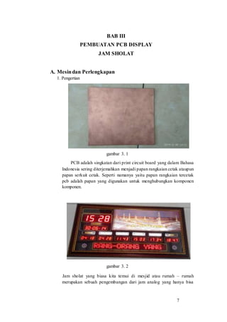 7
BAB III
PEMBUATAN PCB DISPLAY
JAM SHOLAT
A. Mesindan Perlengkapan
1. Pengertian
gambar 3. 1
PCB adalah singkatan dari print circuit board yang dalam Bahasa
Indonesia sering diterjemahkan menjadi papan rangkaian cetak ataupun
papan serkuit cetak. Seperti namanya yaitu papan rangkaian tercetak
pcb adalah papan yang digunakan untuk menghubungkan komponen
komponen.
gambar 3. 2
Jam sholat yang biasa kita temui di mesjid atau rumah – rumah
merupakan sebuah pengembangan dari jam analog yang hanya bisa
 