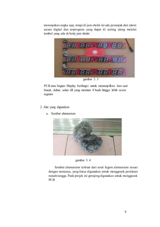 8
menunjukan angka saja, tetapi di jam sholat ini ada penunjuk dan alarm
secara digital dan terprogram yang dapat di setting ulang melalui
tombol yang ada di body jam sholat
gambar 3. 3
PCB atau bagian Display berfungsi untuk menampilkan Jam saat
Imsak, duhur, ashar dll yang memuat 8 buah hingga lebih seven
segmen
2. Alat yang digunakan
a. Serabut alumunium
gambar 3. 4
Serabut alumunium terbuat dari serat logam alumunium sesuai
dengan namanya, yang biasa digunakan untuk menggosok peralatan
rumah tangga. Pada projek ini grenjeng digunakan untuk menggosok
PCB
 