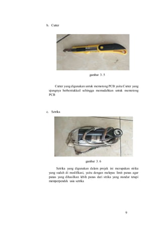 9
b. Cutter
gambar 3. 5
Cutter yang digunakan untuk memotong PCB yaitu Cutter yang
ujungnya berbentukkail sehingga memudahkan untuk memotong
PCB
c. Setrika
gambar 3. 6
Setrika yang digunakan dalam projek ini merupakan strika
yang sudah di modifikasi, yaitu dengan melepas limit panas agar
panas yang dihasilkan lebih panas dari strika yang standar tetapi
memperpendek usia setrika
 