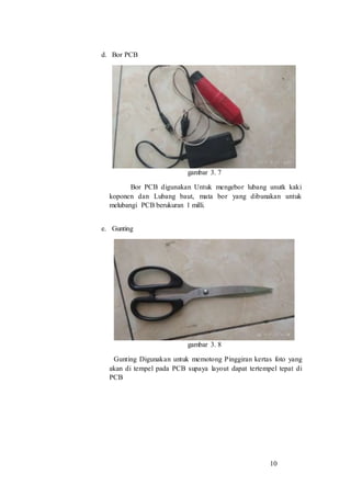 10
d. Bor PCB
gambar 3. 7
Bor PCB digunakan Untuk mengebor lubang unutk kaki
koponen dan Lubang baut, mata bor yang dibunakan untuk
melubangi PCB berukuran 1 milli.
e. Gunting
gambar 3. 8
Gunting Digunakan untuk memotong Pinggiran kertas foto yang
akan di tempel pada PCB supaya layout dapat tertempel tepat di
PCB
 