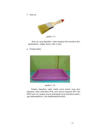 11
f. Kuas cat
gambar 3. 9
Kuas cat, yang digunakan untuk mengecat dan meratakan flux
(gondorukem), dengan ukuran 1inch (1 inci).
g. Nampan plastic
gambar 3. 10
Nampan digunakan untuk wadah cairan pelarut yang akan
digunakan untuk melarutkan PCB, yaitu larutan campuran HCL dan
H2O2 serta air, nampan yang di pakaiadalah yang terbuatdari plastic,
agar tidakmudahkorosi dan mudahuntukdibersihkan
 