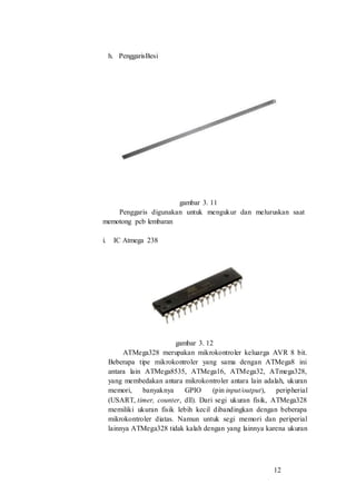 12
h. PenggarisBesi
gambar 3. 11
Penggaris digunakan untuk mengukur dan meluruskan saat
memotong pcb lembaran
i. IC Atmega 238
gambar 3. 12
ATMega328 merupakan mikrokontroler keluarga AVR 8 bit.
Beberapa tipe mikrokontroler yang sama dengan ATMega8 ini
antara lain ATMega8535, ATMega16, ATMega32, ATmega328,
yang membedakan antara mikrokontroler antara lain adalah, ukuran
memori, banyaknya GPIO (pin input/output), peripherial
(USART, timer, counter, dll). Dari segi ukuran fisik, ATMega328
memiliki ukuran fisik lebih kecil dibandingkan dengan beberapa
mikrokontroler diatas. Namun untuk segi memori dan periperial
lainnya ATMega328 tidak kalah dengan yang lainnya karena ukuran
 