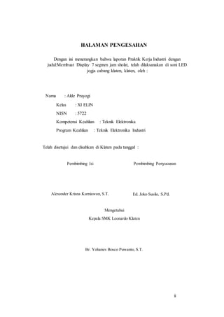 ii
HALAMAN PENGESAHAN
Dengan ini menerangkan bahwa laporan Praktik Kerja Industri dengan
judul:Membuat Display 7 segmen jam sholat, telah dilaksanakan di soni LED
jogja cabang klaten, klaten, oleh :
Nama : Alde Prayogi
Kelas : XI ELIN
NISN : 5722
Kompetensi Keahlian : Teknik Elektronika
Program Keahlian : Teknik Elektronika Industri
Telah disetujui dan disahkan di Klaten pada tanggal :
Pembimbing Isi
Alexander Krisna Kurniawan, S.T.
Pembimbing Penyusunan
Ed. Joko Susilo, S.Pd.
Mengetahui
Kepala SMK Leonardo Klaten
Br. Yohanes Bosco Puwanto, S.T.
 