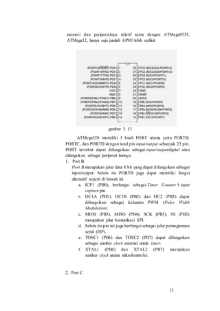 13
memori dan periperialnya relatif sama dengan ATMega8535,
ATMega32, hanya saja jumlah GPIO lebih sedikit
gambar 3. 13
ATMega328 memiliki 3 buah PORT utama yaitu PORTB,
PORTC, dan PORTD dengan total pin input/output sebanyak 23 pin.
PORT tersebut dapat difungsikan sebagai input/outputdigital atau
difungsikan sebagai periperal lainnya.
1. Port B
Port B merupakan jalur data 8 bit yang dapat difungsikan sebagai
input/output. Selain itu PORTB juga dapat memiliki fungsi
alternatif seperti di bawah ini.
a. ICP1 (PB0), berfungsi sebagai Timer Counter 1 input
capture pin.
b. OC1A (PB1), OC1B (PB2) dan OC2 (PB3) dapat
difungsikan sebagai keluaran PWM (Pulse Width
Modulation).
c. MOSI (PB3), MISO (PB4), SCK (PB5), SS (PB2)
merupakan jalur komunikasi SPI.
d. Selain itu pin ini juga berfungsi sebagai jalur pemograman
serial (ISP).
e. TOSC1 (PB6) dan TOSC2 (PB7) dapat difungsikan
sebagai sumber clock external untuk timer.
f. XTAL1 (PB6) dan XTAL2 (PB7) merupakan
sumber clock utama mikrokontroler.
2. Port C
 