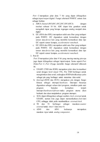 14
Port C merupakan jalur data 7 bit yang dapat difungsikan
sebagai input/output digital. Fungsi alternatif PORTC antara lain
sebagai berikut.
a. ADC6 channel (PC0,PC1,PC2,PC3,PC4,PC5) dengan
resolusi sebesar 10 bit. ADC dapat kita gunakan untuk
mengubah input yang berupa tegangan analog menjadi data
digital
b. I2C (SDA dan SDL) merupakan salah satu fitur yang terdapat
pada PORTC. I2C digunakan untuk komunikasi dengan
sensor atau device lain yang memiliki komunikasi data tipe
I2C seperti sensor kompas, accelerometer nunchuck.
c. I2C (SDA dan SDL) merupakan salah satu fitur yang terdapat
pada PORTC. I2C digunakan untuk komunikasi dengan
sensor atau device lain yang memiliki komunikasi data tipe
I2C seperti sensor kompas, accelerometer nunchuck.
3. Port D
Port D merupakan jalur data 8 bit yang masing-masing pin-nya
juga dapat difungsikan sebagai input/output. Sama seperti Port
B dan Port C, Port D juga memiliki fungsi alternatif dibawah
ini.
a. USART (TXD dan RXD) merupakan jalur data komunikasi
serial dengan level sinyal TTL. Pin TXD berfungsi untuk
mengirimkan data serial, sedangkan RXD kebalikannya yaitu
sebagai pin yang berfungsi untuk menerima data serial.
b. Interrupt (INT0 dan INT1) merupakan pin dengan fungsi
khusus sebagai interupsi hardware. Interupsi biasanya
digunakan sebagai selaan dari program, misalkan pada saat
program berjalan kemudian terjadi
interupsi hardware/software maka program utama akan
berhenti dan akan menjalankan program interupsi.
c. XCK dapat difungsikan sebagai sumber clock external untuk
USART, namun kita juga dapat memanfaatkan clock dari
CPU, sehingga tidak perlu membutuhkan external clock.
d. T0 dan T1 berfungsi sebagai masukan counter
external untuk timer 1 dan timer 0.
e. AIN0 dan AIN1 keduanya merupakan
masukan input untuk analog comparator.
 