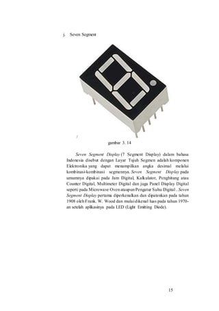 15
j. Seven Segment
/
gambar 3. 14
Seven Segment Display (7 Segment Display) dalam bahasa
Indonesia disebut dengan Layar Tujuh Segmen adalah komponen
Elektronika yang dapat menampilkan angka desimal melalui
kombinasi-kombinasi segmennya. Seven Segment Display pada
umumnya dipakai pada Jam Digital, Kalkulator, Penghitung atau
Counter Digital, Multimeter Digital dan juga Panel Display Digital
seperti pada Microwave Oven ataupun Pengatur Suhu Digital . Seven
Segment Display pertama diperkenalkan dan dipatenkan pada tahun
1908 oleh Frank. W. Wood dan mulai dikenal luas pada tahun 1970-
an setelah aplikasinya pada LED (Light Emitting Diode).
 