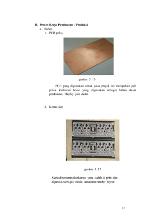 17
B. Proses Kerja Pembuatan / Produksi
a. Bahan
1. PCB polos
gambar 3. 16
PCB yang digunakan untuk pada projek ini merupakan pcb
polos lembaran besar yang digunakan sebagai bahan dasar
pembuatan Display jam sholat.
2. Kertas foto
gambar 3. 17
Kertasfotomerupakankertas yang sudah di print dan
digunakansebagai media untukmentransfer layout
 