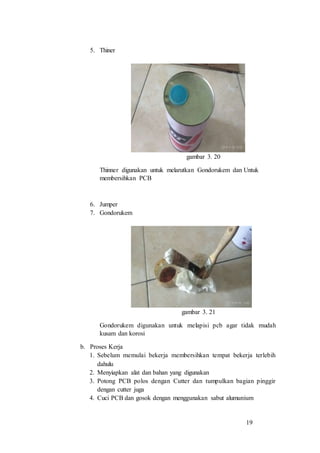 19
5. Thiner
gambar 3. 20
Thinner digunakan untuk melarutkan Gondorukem dan Untuk
membersihkan PCB
6. Jumper
7. Gondorukem
gambar 3. 21
Gondorukem digunakan untuk melapisi pcb agar tidak mudah
kusam dan korosi
b. Proses Kerja
1. Sebelum memulai bekerja membersihkan tempat bekerja terlebih
dahulu
2. Menyiapkan alat dan bahan yang digunakan
3. Potong PCB polos dengan Cutter dan tumpulkan bagian pinggir
dengan cutter juga
4. Cuci PCB dan gosok dengan menggunakan sabut alumunium
 