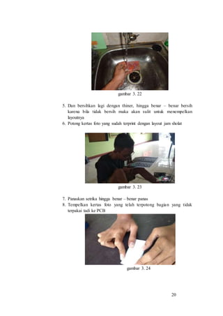 20
gambar 3. 22
5. Dan bersihkan lagi dengan thiner, hingga benar – benar bersih
karena bila tidak bersih maka akan sulit untuk menempelkan
layoutnya
6. Potong kertas foto yang sudah terprint dengan layout jam sholat
gambar 3. 23
7. Panaskan setrika hingga benar – benar panas
8. Tempelkan kertas foto yang telah terpotong bagian yang tidak
terpakai tadi ke PCB
gambar 3. 24
 