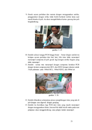 21
9. Gosok secara perlahan dan merata dengan menggunakan setrika,
penggosokan dengan strika tidak boleh berhenti terlalu lama saat
masih berada di pcb, itu akan mengakibatkan kertas gosong dan pcb
bergelembung.
gambar 3. 25
10. Setelah selesai tunggu PCB hingga benar – benar dingin setelah itu
kelupas secara perlahan dan hati hati, bila tinta tidak menempel
menempel sempurna di pcb gosok lagi dengan setrika bagian yang
tidak menempel
11. Setelah semua tnta menempel dengan sempurna larutkan PCB
dengan larutan campuran dari HCL dan H2O2 dengan takaran untuk
3 kali pelarutan yaitu 100ml HCL, 100ml H2O2, dan 500ml air
gambar 3. 26
12. Setelah dilarutkan selanjutnya proses penghilangan tinta yang ada di
pcb dengna cara digosok dengan grenjeng
13. Setelah itu bersihkan lagi PCB dari tinta yang masih menempel
dengan menggunakan thiner, karena bila tidak bersih maka pada saat
pelapisan akan menggelembung atau pelapis tiodak menempel
 