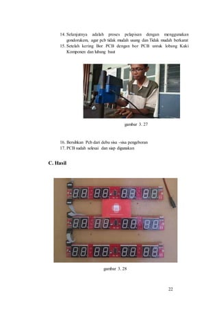 22
14. Selanjutnya adalah proses pelapisan dengan menggunakan
gondorukem, agar pcb tidak mudah usang dan Tidak mudah berkarat
15. Setelah kering Bor PCB dengan bor PCB untuk lobang Kaki
Komponen dan lubang baut
gambar 3. 27
16. Bersihkan Pcb dari debu sisa -sisa pengeboran
17. PCB sudah selesai dan siap digunakan
C. Hasil
gambar 3. 28
 