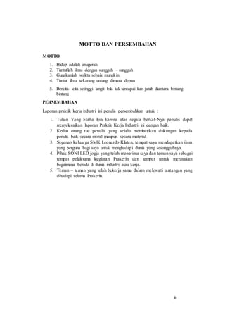 iii
MOTTO DAN PERSEMBAHAN
MOTTO
1. Hidup adalah anugerah
2. Tuntutlah ilmu dengan sungguh – sungguh
3. Gunakanlah waktu sebaik mungkin
4. Tuntut ilmu sekarang untung dimasa depan
5. Bercita- cita setinggi langit bila tak tercapai kan jatuh diantara bintang-
bintang
PERSEMBAHAN
Laporan praktik kerja industri ini penulis persembahkan untuk :
1. Tuhan Yang Maha Esa karena atas segala berkat-Nya penulis dapat
menyelesaikan laporan Praktik Kerja Industri ini dengan baik.
2. Kedua orang tua penulis yang selalu memberikan dukungan kepada
penulis baik secara moral maupun secara material.
3. Segenap keluarga SMK Leonardo Klaten, tempat saya mendapatkan ilmu
yang berguna bagi saya untuk menghadapi dunia yang sesungguhnya.
4. Pihak SONI LED jogja yang telah menerima saya dan teman saya sebagai
tempat pelaksana kegiatan Prakerin dan tempat untuk merasakan
bagaimana berada di dunia industri atau kerja.
5. Teman – teman yang telah bekerja sama dalam melewati tantangan yang
dihadapi selama Prakerin.
 
