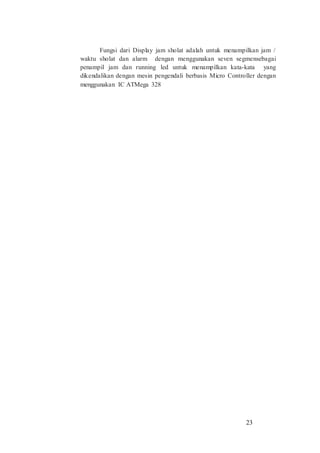 23
Fungsi dari Display jam sholat adalah untuk menampilkan jam /
waktu sholat dan alarm dengan menggunakan seven segmensebagai
penampil jam dan running led untuk menampilkan kata-kata yang
dikendalikan dengan mesin pengendali berbasis Micro Controller dengan
menggunakan IC ATMega 328
 
