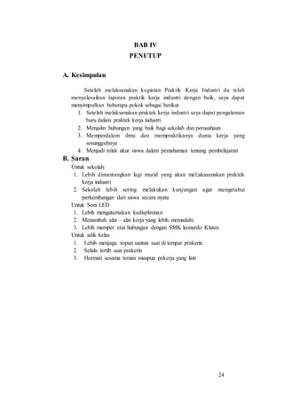 24
BAB IV
PENUTUP
A. Kesimpulan
Setelah melaksanakan kegiatan Praktik Kerja Industri da telah
menyelesaikan laporan praktik kerja industri dengan baik, saya dapat
menyimpulkan beberapa pokok sebagai berikut
1. Setelah melaksanakan praktek kerja industri saya dapat pengalaman
baru dalam praktek kerja industri
2. Menjalin hubungan yang baik bagi sekolah dan perusahaan
3. Memperdalam ilmu dan mempraktikanya dunia kerja yang
sesungguhnya
4. Menjadi tolak ukur siswa dalam pemahaman tentang pembelajaran
B. Saran
Untuk sekolah:
1. Lebih dimantangkan lagi murid yang akan mel;akasanakan praktek
kerja industri
2. Sekolah lebih sering melakukan kunjungan agar mengetahui
perkembangan dari siswa secara nyata
Untuk Soni LED
1. Lebih mengutamakan kedisplininan
2. Menambah alat – alat kerja yang lebih memadahi
3. Lebih memper erat hubungan dengan SMK leonardo Klaten
Untuk adik kelas
1. Lebih menjaga sopan santun saat di tempat prakerin
2. Selalu tertib saat prakerin
3. Hormati sesama teman maupun pekerja yang lain
 