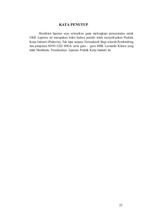 25
KATA PENUTUP
Demikian laporan saya selesaikan guna melengkapi persayaratan untuk
UKK Laporan ini merupakan bukti bahwa penulis telah menyelesaikan Praktek
Kerja Industri (Prakerin), Tak lupa ucapan Terimakasih Bagi seluruh Pembimbing
dan pimpinan SONI LED JOGA serta guru – guru SMK Leonardo Klaten yang
telah Membantu Terselesainya Laporan Praktik Kerja Industri ini
 