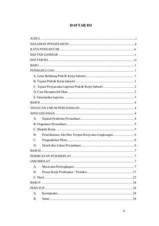 vi
DAFTAR ISI
JUDUL......................................................................................................................i
HALAMAN PENGESAHAN..................................................................................ii
KATA PENGANTAR.............................................................................................iv
DAFTAR GAMBAR ...............................................................................................v
DAFTAR ISI...........................................................................................................vi
BAB I ...................................................................................................................... 1
PENDAHULUAN................................................................................................... 1
A. Latar Belakang Praktik Kerja Industri............................................................ 1
B. Tujuan Praktik Kerja Industri......................................................................... 1
C. Tujuan Penyusunan Laporan Praktik Kerja Industri ...................................... 2
D. Cara Memperoleh Data .................................................................................. 2
E. Sistematika Laporan. ...................................................................................... 3
BAB II..................................................................................................................... 4
TINJAUAN UMUM PERUSAHAAN ................................................................... 4
SONI LED JOGJA.................................................................................................. 4
A. Sejarah Pendirian Perusahaan................................................................... 4
B. Organisasi Perusahaan.................................................................................... 5
C. Disiplin Kerja ................................................................................................. 5
B. Pemeliharaan Alat Dan Tempat Kerja atau Lingkungan.......................... 6
C. Pengendalian Mutu................................................................................... 6
D. Denah dan Lokasi Perusahaan.................................................................. 6
BAB III.................................................................................................................... 7
PEMBUATAN PCB DISPLAY.............................................................................. 7
JAM SHOLAT........................................................................................................ 7
A. Mesin dan Perlengkapan........................................................................... 7
B. Proses Kerja Pembuatan / Produksi........................................................ 17
C. Hasil.............................................................................................................. 22
BAB IV ................................................................................................................. 24
PENUTUP............................................................................................................. 24
A. Kesimpulan............................................................................................. 24
B. Saran....................................................................................................... 24
 