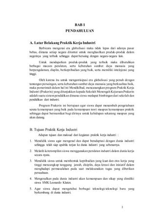 1
BAB I
PENDAHULUAN
A. Latar Belakang Praktik Kerja Industri
Berbicara mengenai era globalisasi maka tidak lepas dari adanya pasar
bebas, dimana setiap negara dituntut untuk menghasilkan produk-produk dalam
negerinya yang terbaik sehingga dapat bersaing dengan negara-negara lain.
Untuk mendapatkan produk-produk yang terbaik maka dibutuhkan
berbagai macam peralatan, serta kebutuhan sumber daya manusia yang
berpengalaman, displin, berkepribadian yang baik, serta memiliki intelejensi yang
tinggi.
Oleh karena itu untuk mengantisipasi era globalisasi yang penuh dengan
tantangan persaingan, serta kebutuhan sumber daya manusia yang berkualitas baik,
maka pemerintah dalam hal ini MendikBud, mencanangkan program Praktik Kerja
Industri (Prakerin) yang ditunjukkan kepada Sekolah Menengah Kejuruan.Prakerin
adalah suatu sistem pendidikan dimana siswa medapat bimbingan dari sekolah dan
pendidikan dari industri.
Program Prakerin ini bertujuan agar siswa dapat menambah pengetahuan
serata kemampuan yang baik pada kemampuan teori maupun kemampuan praktik
sehingga dapat bermamfaat bagi dirinya untuk kehidupan sekarang maupun yang
akan datang.
B. Tujuan Praktik Kerja Industri
Adapun tujuan dan maksud dari kegiatan praktik kerja industri :
1. Mendidik siswa agar mengenal dan dapat beradaptasi dengan dunia industri
sehingga telah siap apabila terjun ke dunia industri yang sebenarnya.
2. Melatih keterampilan siswa menggunakan peralatan industri dalam dunia kerja
secara nyata.
3. Mendidik siswa untuk membentuk kepribadian yang kuat dan etos kerja yang
tinggi mencangkup tanggung jawab, disiplin, daya kreasi dan inisiatif dalam
menghadapi permasalahan pada saat melaksanakan tugas yang diberikan
perusahaan.
4. Mengenalkan pada dunia industri akan kemampuan dan sikap yang dimiliki
siswa SMK Leonardo Klaten.
5. Agar siswa dapat mengetahui berbagai teknologi-teknologi baru yang
berkembang di dunia industri.
 