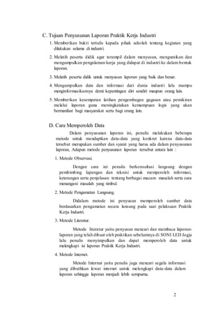 2
C. Tujuan Penyusunan Laporan Praktik Kerja Industri
1. Memberikan bukti tertulis kepada pihak sekolah tentang kegiatan yang
dilakukan selama di industri.
2. Melatih peserta didik agar terampil dalam menyusun, menguraikan dan
mengumpulkan pengalaman kerja yang didapat di industri ke dalam bentuk
laporan.
3. Melatih peserta didik untuk menyusun laporan yang baik dan benar.
4. Mengumpulkan data dan informasi dari dunia industri lalu mampu
menginformasikannya demi kepentingan diri sendiri maupun orang lain.
5. Memberikan kesempatan latihan pengembagan gagasan atau pemikiran
melalui laporan guna meningkatakan kemampuan logis yang akan
bermanfaat bagi masyarakat serta bagi orang lain.
D. Cara Memperoleh Data
Dalam penyusunan laporan ini, penulis melakukan beberapa
metode untuk mendaptkan data-data yang konkret karena data-data
tersebut merupakan sumber dan syarat yang harus ada dalam penyusunan
laporan, Adapun metode penyusunan laporan tersebut antara lain :
1. Metode Observasi.
Dengan cara ini penulis berkonsultasi langsung dengan
pembimbing lapangan dan teknisi untuk memperoleh informasi,
keterangan serta penjelasan tentang berbagai macam masalah serta cara
menangani masalah yang timbul.
2. Metode Pengamatan Langsung.
Didalam metode ini penyusun memperoleh sumber data
berdasarkan pengamatan secara lansung pada saat pelaksaan Praktik
Kerja Industri.
3. Metode Literatur.
Metode literatur yaitu penyusun mencari dan membaca laporan-
laporan yang telah dibuat oleh praktikan sebelumnya di SONI LED Jogja
lalu penulis menyimpulkan dan dapat memperoleh data untuk
melengkapi isi laporan Praktik Kerja Industri.
4. Metode Internet.
Metode Internat yaitu penulis juga mencari segala informasi
yang dibuthkan lewat internet untuk melengkapi data-data dalam
laporan sehingga laporan menjadi lebih sempurna.
 