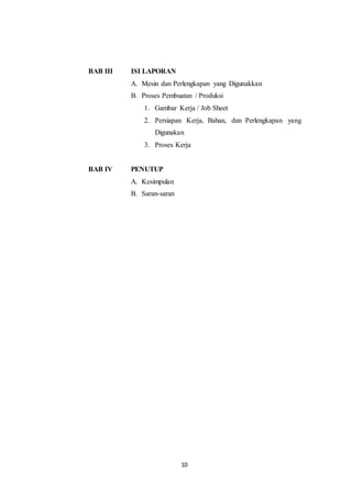 10
BAB III ISI LAPORAN
A. Mesin dan Perlengkapan yang Digunakkan
B. Proses Pembuatan / Produksi
1. Gambar Kerja / Job Sheet
2. Persiapan Kerja, Bahan, dan Perlengkapan yang
Digunakan
3. Proses Kerja
BAB IV PENUTUP
A. Kesimpulan
B. Saran-saran
 